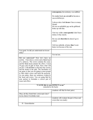 consequence, his testimony was nullified.
He studied hard, as a result he become a
successfullawyer.
I always take a bath hence I have so many
friends.
He was an unfaithful guy so his girlfriend
broke up with him.
I lost my wallet; consequently I don’t have
money to buy snacks.
He was sick therefore he doesn’t go to
school.
I left my umbrella at home thus I went
home wet because of the rain.
Very good. So did you understand our lesson
today?
Yes ma’am.
Did you understand? Now let’s have an
activity. I have here a crown and a blank head
of a princess. The crown contains the cause
and the blank head contains the effect. I need
10 guys and 10 girls in front. Here what will
you do. I will distribute to the boys the crowns
and the heads to the girls. The mechanics of
our game is that you are going to roam around
to find which crown and head fits perfectly.
As you notice, there are sentences written in
the head and crown. You are going find for
your partner to formulate a correct pair of
cause and effect.
“CAUSE this is your EFFECT to me”
(attached at the back)
(students will find for their pairs)
Okay, do they found their correct pair class?
Let us check. Everybody read.
(students will evaluate the pair of face and
crown that was made)
D. Generalization
 