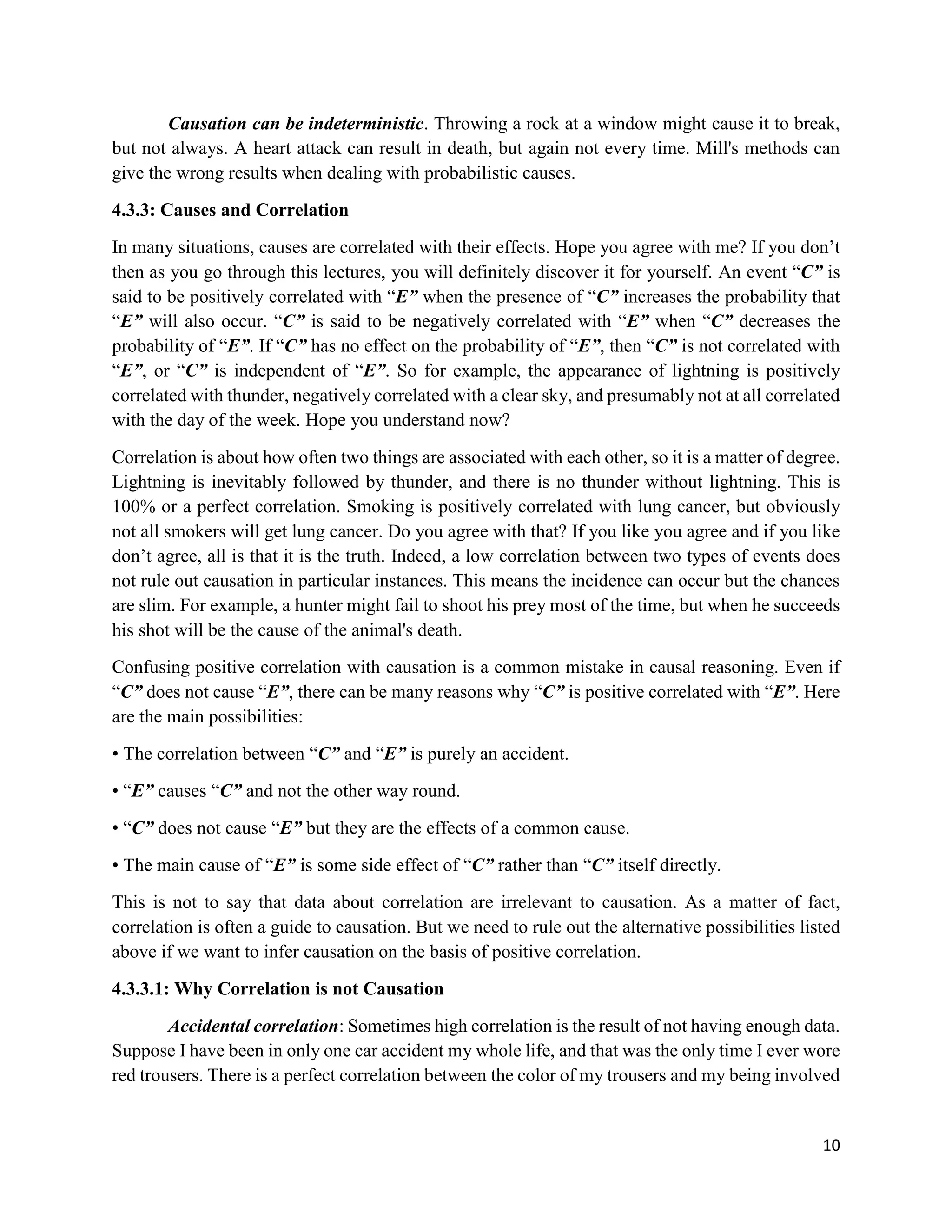 10
Causation can be indeterministic. Throwing a rock at a window might cause it to break,
but not always. A heart attack can result in death, but again not every time. Mill's methods can
give the wrong results when dealing with probabilistic causes.
4.3.3: Causes and Correlation
In many situations, causes are correlated with their effects. Hope you agree with me? If you don’t
then as you go through this lectures, you will definitely discover it for yourself. An event “C” is
said to be positively correlated with “E” when the presence of “C” increases the probability that
“E” will also occur. “C” is said to be negatively correlated with “E” when “C” decreases the
probability of “E”. If “C” has no effect on the probability of “E”, then “C” is not correlated with
“E”, or “C” is independent of “E”. So for example, the appearance of lightning is positively
correlated with thunder, negatively correlated with a clear sky, and presumably not at all correlated
with the day of the week. Hope you understand now?
Correlation is about how often two things are associated with each other, so it is a matter of degree.
Lightning is inevitably followed by thunder, and there is no thunder without lightning. This is
100% or a perfect correlation. Smoking is positively correlated with lung cancer, but obviously
not all smokers will get lung cancer. Do you agree with that? If you like you agree and if you like
don’t agree, all is that it is the truth. Indeed, a low correlation between two types of events does
not rule out causation in particular instances. This means the incidence can occur but the chances
are slim. For example, a hunter might fail to shoot his prey most of the time, but when he succeeds
his shot will be the cause of the animal's death.
Confusing positive correlation with causation is a common mistake in causal reasoning. Even if
“C” does not cause “E”, there can be many reasons why “C” is positive correlated with “E”. Here
are the main possibilities:
• The correlation between “C” and “E” is purely an accident.
• “E” causes “C” and not the other way round.
• “C” does not cause “E” but they are the effects of a common cause.
• The main cause of “E” is some side effect of “C” rather than “C” itself directly.
This is not to say that data about correlation are irrelevant to causation. As a matter of fact,
correlation is often a guide to causation. But we need to rule out the alternative possibilities listed
above if we want to infer causation on the basis of positive correlation.
4.3.3.1: Why Correlation is not Causation
Accidental correlation: Sometimes high correlation is the result of not having enough data.
Suppose I have been in only one car accident my whole life, and that was the only time I ever wore
red trousers. There is a perfect correlation between the color of my trousers and my being involved
 