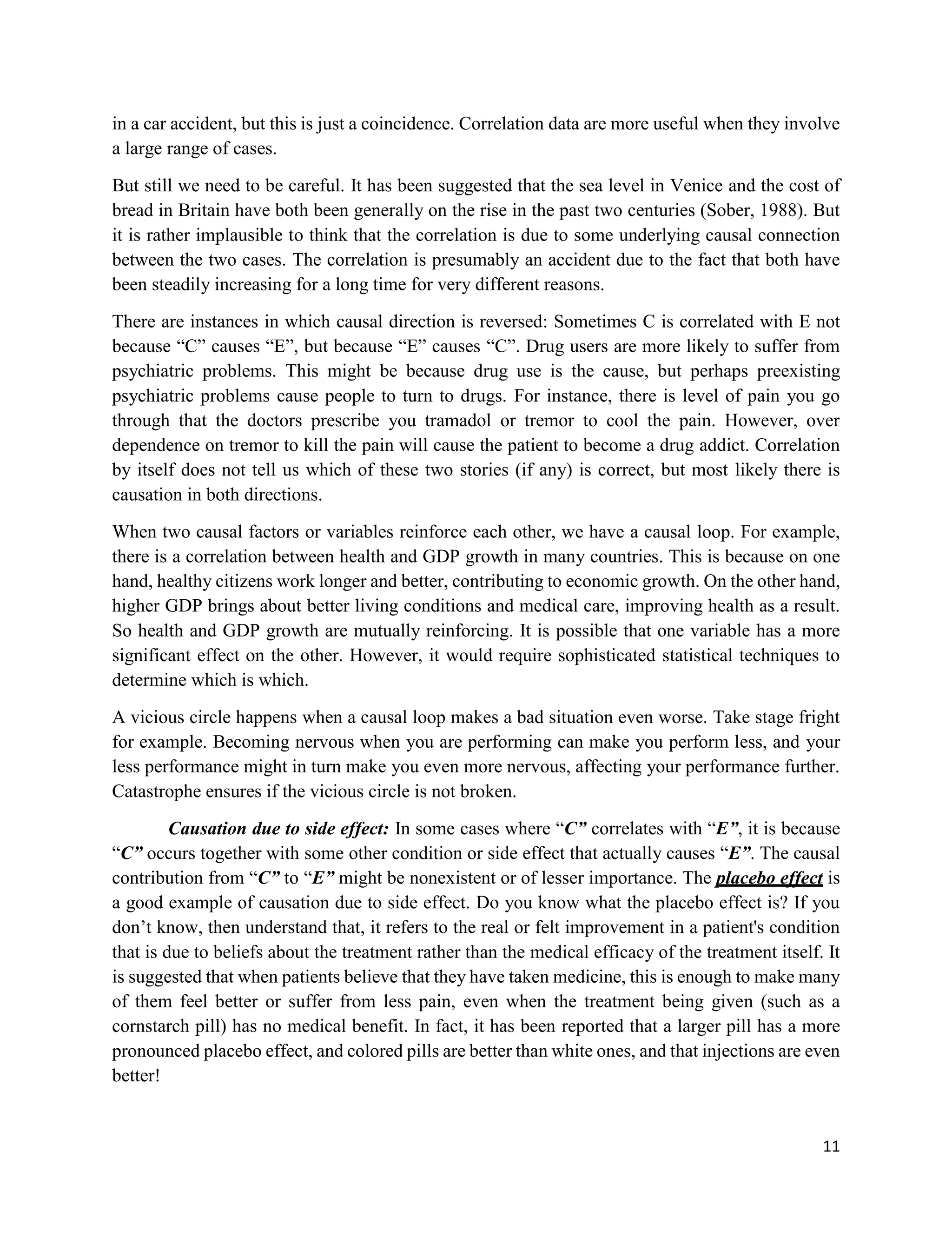 11
in a car accident, but this is just a coincidence. Correlation data are more useful when they involve
a large range of cases.
But still we need to be careful. It has been suggested that the sea level in Venice and the cost of
bread in Britain have both been generally on the rise in the past two centuries (Sober, 1988). But
it is rather implausible to think that the correlation is due to some underlying causal connection
between the two cases. The correlation is presumably an accident due to the fact that both have
been steadily increasing for a long time for very different reasons.
There are instances in which causal direction is reversed: Sometimes C is correlated with E not
because “C” causes “E”, but because “E” causes “C”. Drug users are more likely to suffer from
psychiatric problems. This might be because drug use is the cause, but perhaps preexisting
psychiatric problems cause people to turn to drugs. For instance, there is level of pain you go
through that the doctors prescribe you tramadol or tremor to cool the pain. However, over
dependence on tremor to kill the pain will cause the patient to become a drug addict. Correlation
by itself does not tell us which of these two stories (if any) is correct, but most likely there is
causation in both directions.
When two causal factors or variables reinforce each other, we have a causal loop. For example,
there is a correlation between health and GDP growth in many countries. This is because on one
hand, healthy citizens work longer and better, contributing to economic growth. On the other hand,
higher GDP brings about better living conditions and medical care, improving health as a result.
So health and GDP growth are mutually reinforcing. It is possible that one variable has a more
significant effect on the other. However, it would require sophisticated statistical techniques to
determine which is which.
A vicious circle happens when a causal loop makes a bad situation even worse. Take stage fright
for example. Becoming nervous when you are performing can make you perform less, and your
less performance might in turn make you even more nervous, affecting your performance further.
Catastrophe ensures if the vicious circle is not broken.
Causation due to side effect: In some cases where “C” correlates with “E”, it is because
“C” occurs together with some other condition or side effect that actually causes “E”. The causal
contribution from “C” to “E” might be nonexistent or of lesser importance. The placebo effect is
a good example of causation due to side effect. Do you know what the placebo effect is? If you
don’t know, then understand that, it refers to the real or felt improvement in a patient's condition
that is due to beliefs about the treatment rather than the medical efficacy of the treatment itself. It
is suggested that when patients believe that they have taken medicine, this is enough to make many
of them feel better or suffer from less pain, even when the treatment being given (such as a
cornstarch pill) has no medical benefit. In fact, it has been reported that a larger pill has a more
pronounced placebo effect, and colored pills are better than white ones, and that injections are even
better!
 