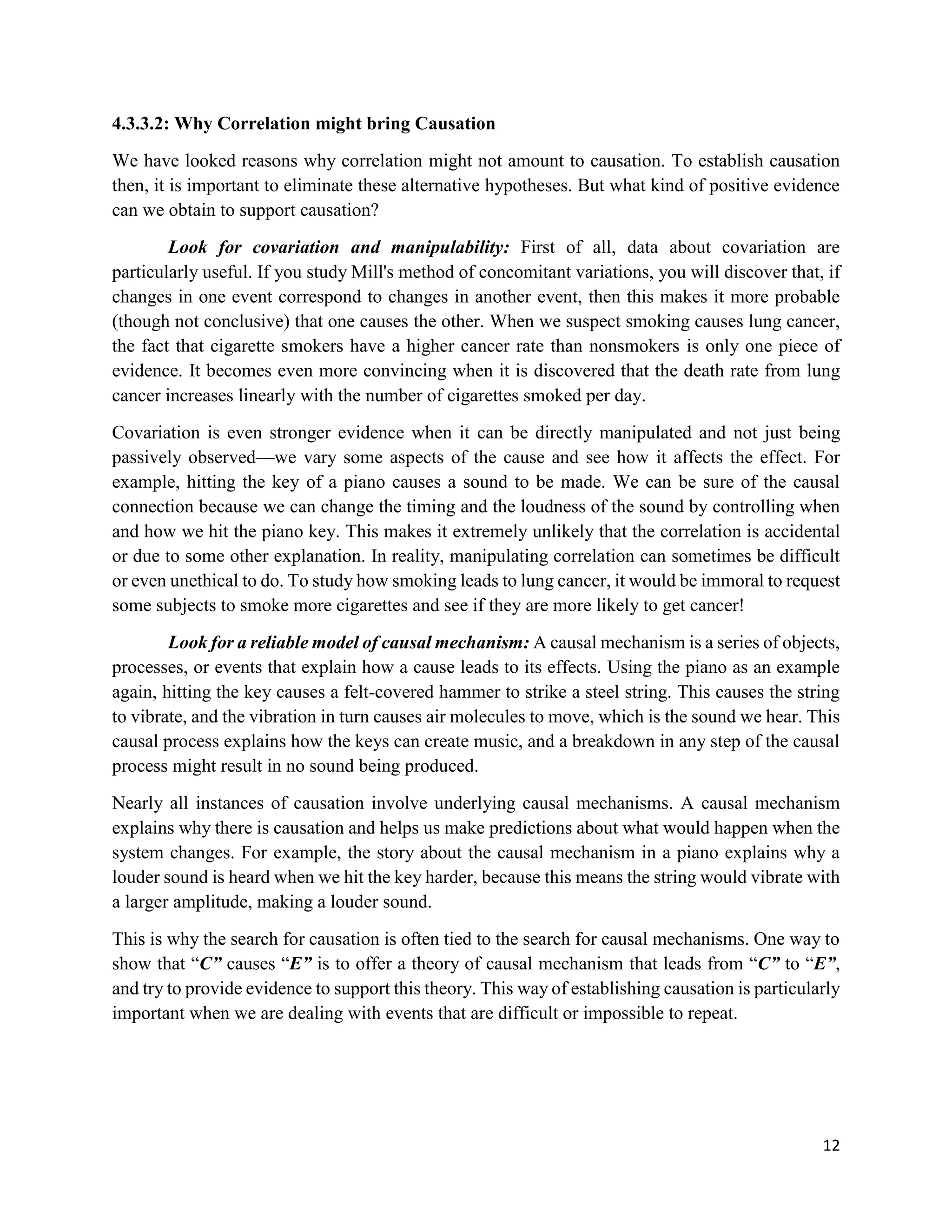 12
4.3.3.2: Why Correlation might bring Causation
We have looked reasons why correlation might not amount to causation. To establish causation
then, it is important to eliminate these alternative hypotheses. But what kind of positive evidence
can we obtain to support causation?
Look for covariation and manipulability: First of all, data about covariation are
particularly useful. If you study Mill's method of concomitant variations, you will discover that, if
changes in one event correspond to changes in another event, then this makes it more probable
(though not conclusive) that one causes the other. When we suspect smoking causes lung cancer,
the fact that cigarette smokers have a higher cancer rate than nonsmokers is only one piece of
evidence. It becomes even more convincing when it is discovered that the death rate from lung
cancer increases linearly with the number of cigarettes smoked per day.
Covariation is even stronger evidence when it can be directly manipulated and not just being
passively observed—we vary some aspects of the cause and see how it affects the effect. For
example, hitting the key of a piano causes a sound to be made. We can be sure of the causal
connection because we can change the timing and the loudness of the sound by controlling when
and how we hit the piano key. This makes it extremely unlikely that the correlation is accidental
or due to some other explanation. In reality, manipulating correlation can sometimes be difficult
or even unethical to do. To study how smoking leads to lung cancer, it would be immoral to request
some subjects to smoke more cigarettes and see if they are more likely to get cancer!
Look for a reliable model of causal mechanism: A causal mechanism is a series of objects,
processes, or events that explain how a cause leads to its effects. Using the piano as an example
again, hitting the key causes a felt-covered hammer to strike a steel string. This causes the string
to vibrate, and the vibration in turn causes air molecules to move, which is the sound we hear. This
causal process explains how the keys can create music, and a breakdown in any step of the causal
process might result in no sound being produced.
Nearly all instances of causation involve underlying causal mechanisms. A causal mechanism
explains why there is causation and helps us make predictions about what would happen when the
system changes. For example, the story about the causal mechanism in a piano explains why a
louder sound is heard when we hit the key harder, because this means the string would vibrate with
a larger amplitude, making a louder sound.
This is why the search for causation is often tied to the search for causal mechanisms. One way to
show that “C” causes “E” is to offer a theory of causal mechanism that leads from “C” to “E”,
and try to provide evidence to support this theory. This way of establishing causation is particularly
important when we are dealing with events that are difficult or impossible to repeat.
 