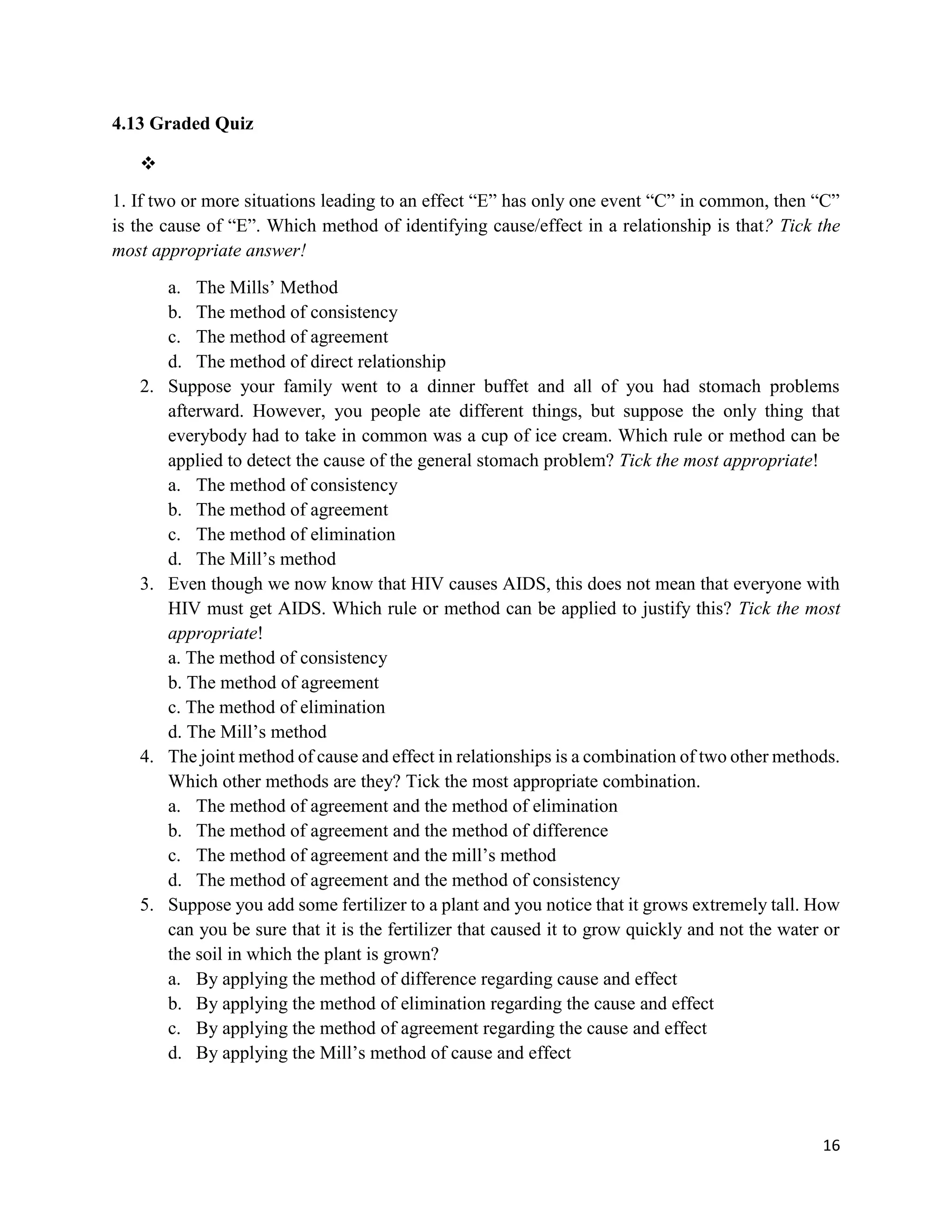16
4.13 Graded Quiz
❖
1. If two or more situations leading to an effect “E” has only one event “C” in common, then “C”
is the cause of “E”. Which method of identifying cause/effect in a relationship is that? Tick the
most appropriate answer!
a. The Mills’ Method
b. The method of consistency
c. The method of agreement
d. The method of direct relationship
2. Suppose your family went to a dinner buffet and all of you had stomach problems
afterward. However, you people ate different things, but suppose the only thing that
everybody had to take in common was a cup of ice cream. Which rule or method can be
applied to detect the cause of the general stomach problem? Tick the most appropriate!
a. The method of consistency
b. The method of agreement
c. The method of elimination
d. The Mill’s method
3. Even though we now know that HIV causes AIDS, this does not mean that everyone with
HIV must get AIDS. Which rule or method can be applied to justify this? Tick the most
appropriate!
a. The method of consistency
b. The method of agreement
c. The method of elimination
d. The Mill’s method
4. The joint method of cause and effect in relationships is a combination of two other methods.
Which other methods are they? Tick the most appropriate combination.
a. The method of agreement and the method of elimination
b. The method of agreement and the method of difference
c. The method of agreement and the mill’s method
d. The method of agreement and the method of consistency
5. Suppose you add some fertilizer to a plant and you notice that it grows extremely tall. How
can you be sure that it is the fertilizer that caused it to grow quickly and not the water or
the soil in which the plant is grown?
a. By applying the method of difference regarding cause and effect
b. By applying the method of elimination regarding the cause and effect
c. By applying the method of agreement regarding the cause and effect
d. By applying the Mill’s method of cause and effect
 