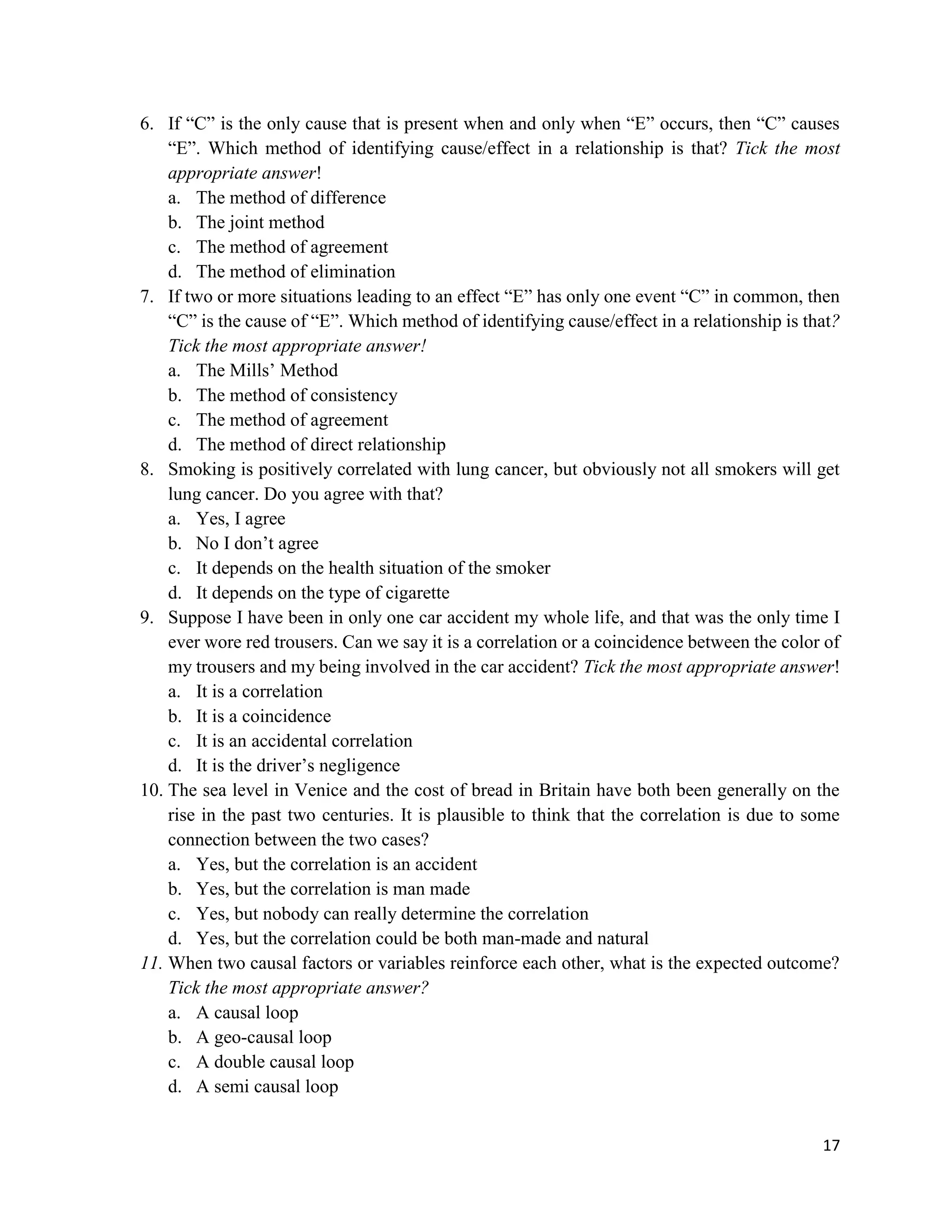 17
6. If “C” is the only cause that is present when and only when “E” occurs, then “C” causes
“E”. Which method of identifying cause/effect in a relationship is that? Tick the most
appropriate answer!
a. The method of difference
b. The joint method
c. The method of agreement
d. The method of elimination
7. If two or more situations leading to an effect “E” has only one event “C” in common, then
“C” is the cause of “E”. Which method of identifying cause/effect in a relationship is that?
Tick the most appropriate answer!
a. The Mills’ Method
b. The method of consistency
c. The method of agreement
d. The method of direct relationship
8. Smoking is positively correlated with lung cancer, but obviously not all smokers will get
lung cancer. Do you agree with that?
a. Yes, I agree
b. No I don’t agree
c. It depends on the health situation of the smoker
d. It depends on the type of cigarette
9. Suppose I have been in only one car accident my whole life, and that was the only time I
ever wore red trousers. Can we say it is a correlation or a coincidence between the color of
my trousers and my being involved in the car accident? Tick the most appropriate answer!
a. It is a correlation
b. It is a coincidence
c. It is an accidental correlation
d. It is the driver’s negligence
10. The sea level in Venice and the cost of bread in Britain have both been generally on the
rise in the past two centuries. It is plausible to think that the correlation is due to some
connection between the two cases?
a. Yes, but the correlation is an accident
b. Yes, but the correlation is man made
c. Yes, but nobody can really determine the correlation
d. Yes, but the correlation could be both man-made and natural
11. When two causal factors or variables reinforce each other, what is the expected outcome?
Tick the most appropriate answer?
a. A causal loop
b. A geo-causal loop
c. A double causal loop
d. A semi causal loop
 