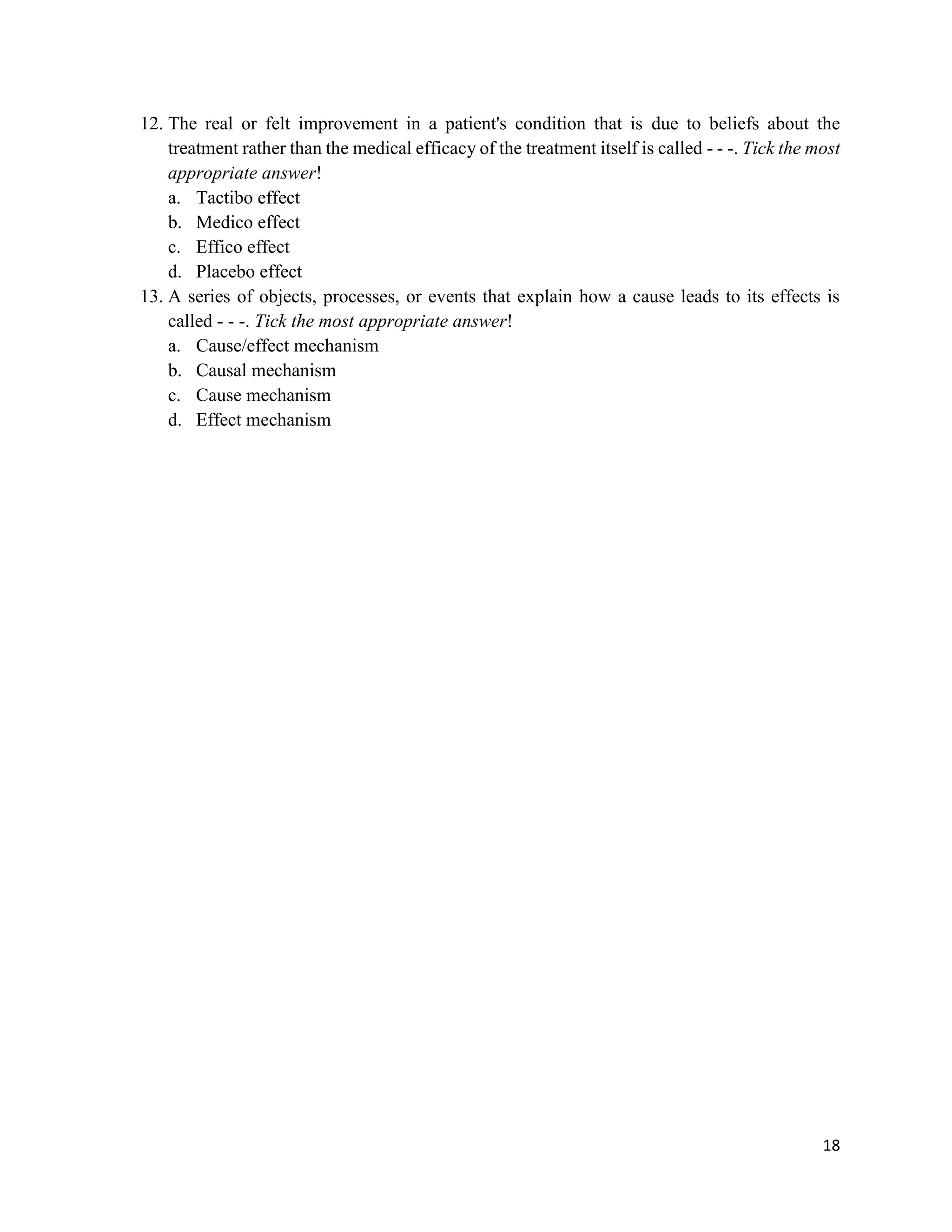 18
12. The real or felt improvement in a patient's condition that is due to beliefs about the
treatment rather than the medical efficacy of the treatment itself is called - - -. Tick the most
appropriate answer!
a. Tactibo effect
b. Medico effect
c. Effico effect
d. Placebo effect
13. A series of objects, processes, or events that explain how a cause leads to its effects is
called - - -. Tick the most appropriate answer!
a. Cause/effect mechanism
b. Causal mechanism
c. Cause mechanism
d. Effect mechanism
 