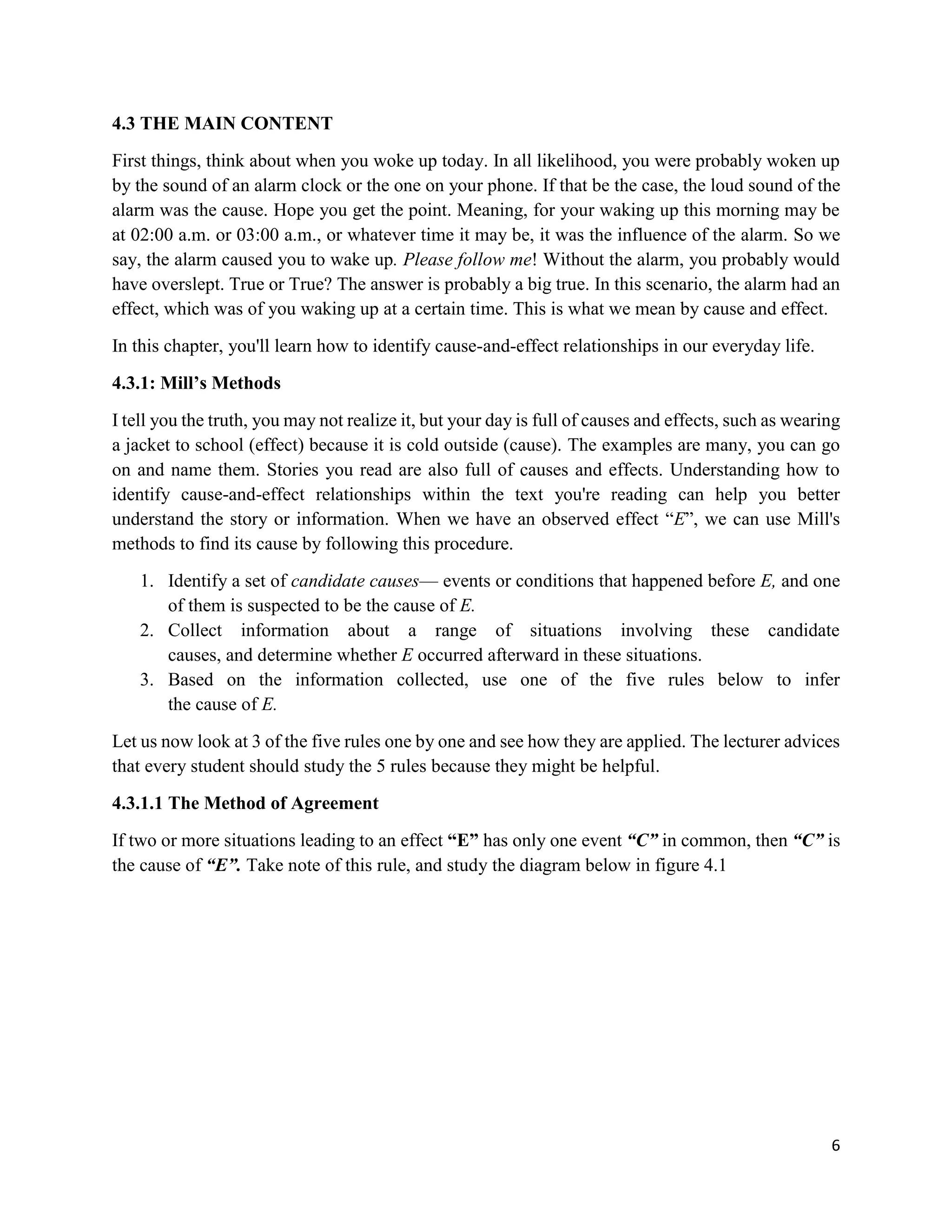 6
4.3 THE MAIN CONTENT
First things, think about when you woke up today. In all likelihood, you were probably woken up
by the sound of an alarm clock or the one on your phone. If that be the case, the loud sound of the
alarm was the cause. Hope you get the point. Meaning, for your waking up this morning may be
at 02:00 a.m. or 03:00 a.m., or whatever time it may be, it was the influence of the alarm. So we
say, the alarm caused you to wake up. Please follow me! Without the alarm, you probably would
have overslept. True or True? The answer is probably a big true. In this scenario, the alarm had an
effect, which was of you waking up at a certain time. This is what we mean by cause and effect.
In this chapter, you'll learn how to identify cause-and-effect relationships in our everyday life.
4.3.1: Mill’s Methods
I tell you the truth, you may not realize it, but your day is full of causes and effects, such as wearing
a jacket to school (effect) because it is cold outside (cause). The examples are many, you can go
on and name them. Stories you read are also full of causes and effects. Understanding how to
identify cause-and-effect relationships within the text you're reading can help you better
understand the story or information. When we have an observed effect “E”, we can use Mill's
methods to find its cause by following this procedure.
1. Identify a set of candidate causes— events or conditions that happened before E, and one
of them is suspected to be the cause of E.
2. Collect information about a range of situations involving these candidate
causes, and determine whether E occurred afterward in these situations.
3. Based on the information collected, use one of the five rules below to infer
the cause of E.
Let us now look at 3 of the five rules one by one and see how they are applied. The lecturer advices
that every student should study the 5 rules because they might be helpful.
4.3.1.1 The Method of Agreement
If two or more situations leading to an effect “E” has only one event “C” in common, then “C” is
the cause of “E”. Take note of this rule, and study the diagram below in figure 4.1
 