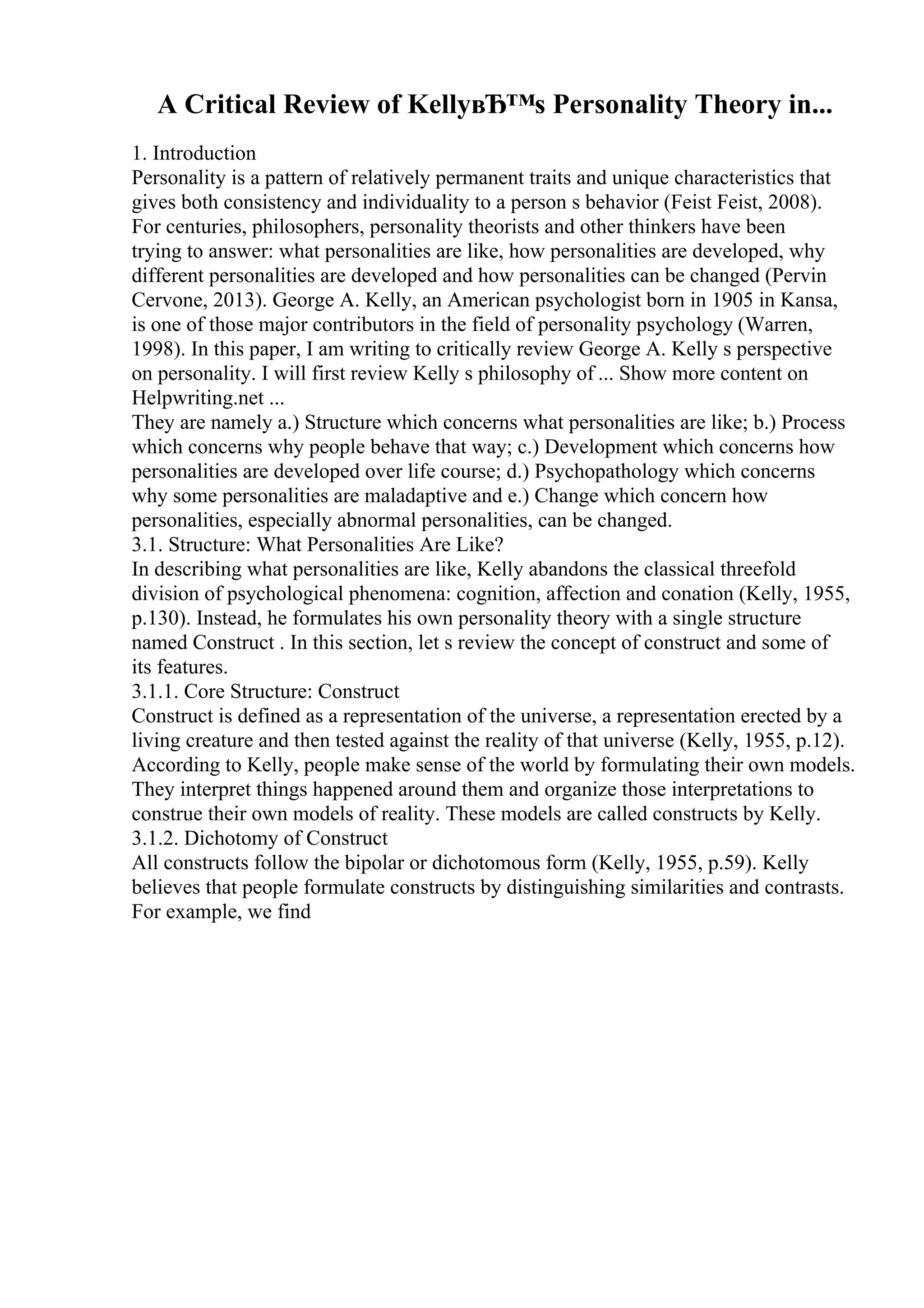 A Critical Review of KellyвЂ™s Personality Theory in...
1. Introduction
Personality is a pattern of relatively permanent traits and unique characteristics that
gives both consistency and individuality to a person s behavior (Feist Feist, 2008).
For centuries, philosophers, personality theorists and other thinkers have been
trying to answer: what personalities are like, how personalities are developed, why
different personalities are developed and how personalities can be changed (Pervin
Cervone, 2013). George A. Kelly, an American psychologist born in 1905 in Kansa,
is one of those major contributors in the field of personality psychology (Warren,
1998). In this paper, I am writing to critically review George A. Kelly s perspective
on personality. I will first review Kelly s philosophy of ... Show more content on
Helpwriting.net ...
They are namely a.) Structure which concerns what personalities are like; b.) Process
which concerns why people behave that way; c.) Development which concerns how
personalities are developed over life course; d.) Psychopathology which concerns
why some personalities are maladaptive and e.) Change which concern how
personalities, especially abnormal personalities, can be changed.
3.1. Structure: What Personalities Are Like?
In describing what personalities are like, Kelly abandons the classical threefold
division of psychological phenomena: cognition, affection and conation (Kelly, 1955,
p.130). Instead, he formulates his own personality theory with a single structure
named Construct . In this section, let s review the concept of construct and some of
its features.
3.1.1. Core Structure: Construct
Construct is defined as a representation of the universe, a representation erected by a
living creature and then tested against the reality of that universe (Kelly, 1955, p.12).
According to Kelly, people make sense of the world by formulating their own models.
They interpret things happened around them and organize those interpretations to
construe their own models of reality. These models are called constructs by Kelly.
3.1.2. Dichotomy of Construct
All constructs follow the bipolar or dichotomous form (Kelly, 1955, p.59). Kelly
believes that people formulate constructs by distinguishing similarities and contrasts.
For example, we find
 