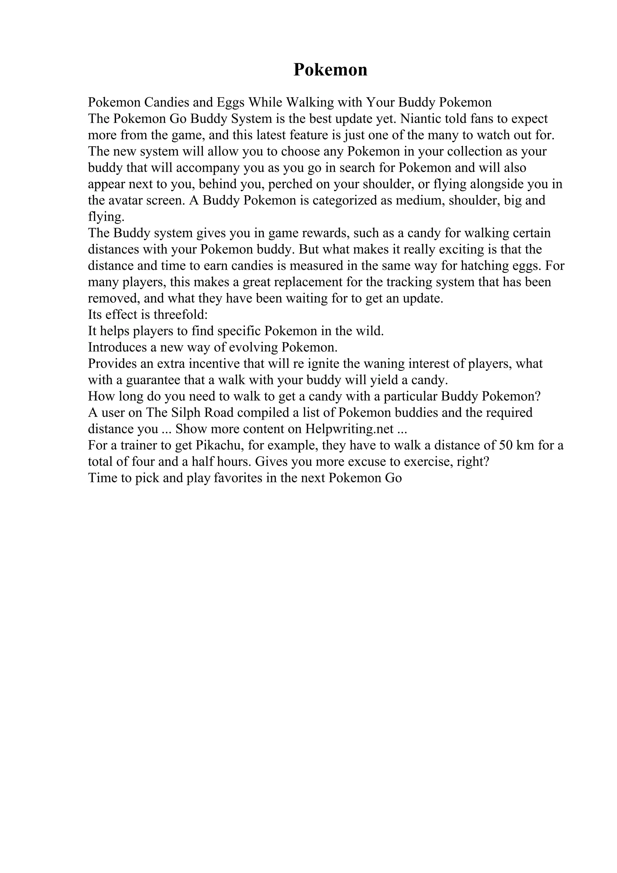 Pokemon
Pokemon Candies and Eggs While Walking with Your Buddy Pokemon
The Pokemon Go Buddy System is the best update yet. Niantic told fans to expect
more from the game, and this latest feature is just one of the many to watch out for.
The new system will allow you to choose any Pokemon in your collection as your
buddy that will accompany you as you go in search for Pokemon and will also
appear next to you, behind you, perched on your shoulder, or flying alongside you in
the avatar screen. A Buddy Pokemon is categorized as medium, shoulder, big and
flying.
The Buddy system gives you in game rewards, such as a candy for walking certain
distances with your Pokemon buddy. But what makes it really exciting is that the
distance and time to earn candies is measured in the same way for hatching eggs. For
many players, this makes a great replacement for the tracking system that has been
removed, and what they have been waiting for to get an update.
Its effect is threefold:
It helps players to find specific Pokemon in the wild.
Introduces a new way of evolving Pokemon.
Provides an extra incentive that will re ignite the waning interest of players, what
with a guarantee that a walk with your buddy will yield a candy.
How long do you need to walk to get a candy with a particular Buddy Pokemon?
A user on The Silph Road compiled a list of Pokemon buddies and the required
distance you ... Show more content on Helpwriting.net ...
For a trainer to get Pikachu, for example, they have to walk a distance of 50 km for a
total of four and a half hours. Gives you more excuse to exercise, right?
Time to pick and play favorites in the next Pokemon Go
 