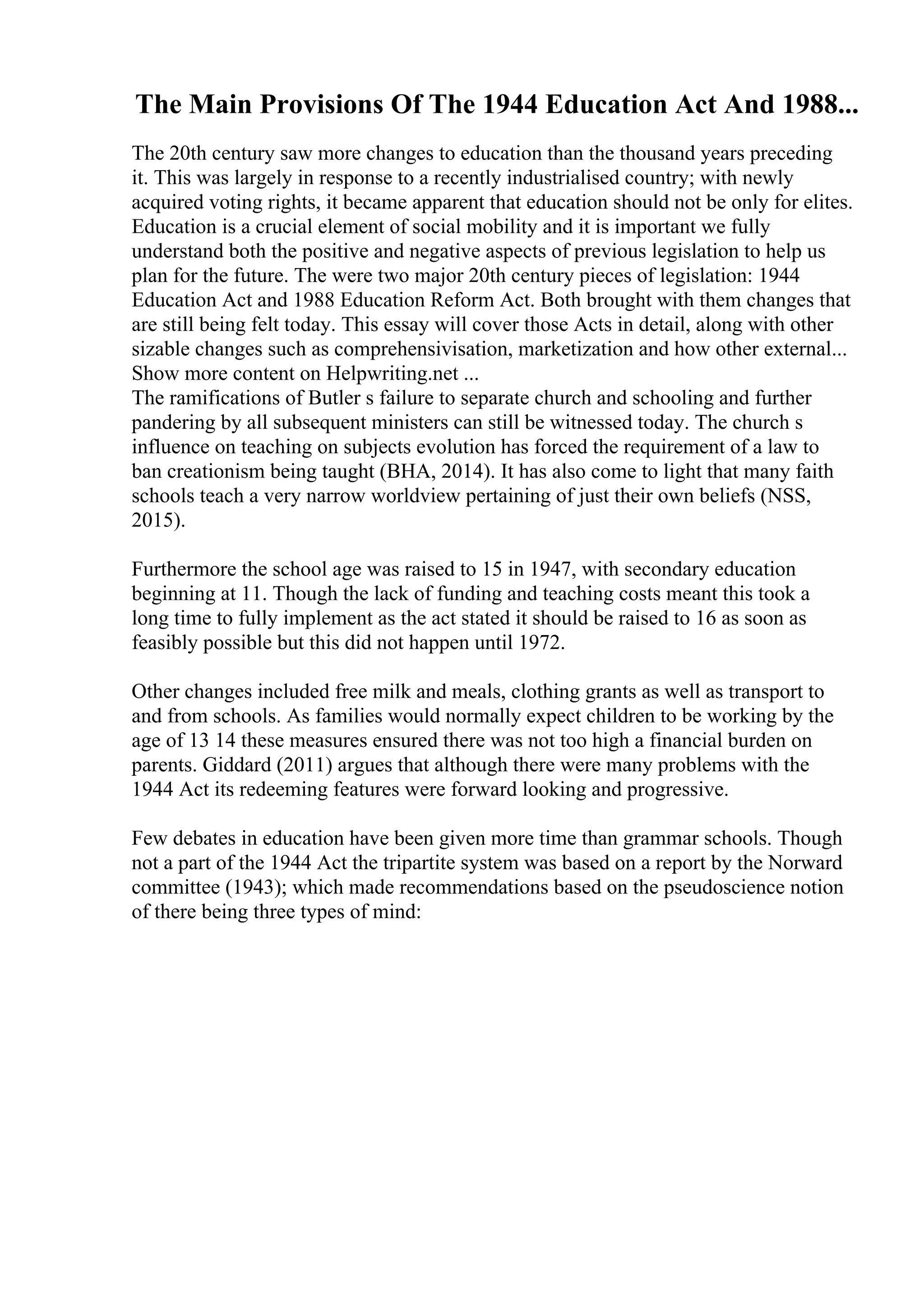 The Main Provisions Of The 1944 Education Act And 1988...
The 20th century saw more changes to education than the thousand years preceding
it. This was largely in response to a recently industrialised country; with newly
acquired voting rights, it became apparent that education should not be only for elites.
Education is a crucial element of social mobility and it is important we fully
understand both the positive and negative aspects of previous legislation to help us
plan for the future. The were two major 20th century pieces of legislation: 1944
Education Act and 1988 Education Reform Act. Both brought with them changes that
are still being felt today. This essay will cover those Acts in detail, along with other
sizable changes such as comprehensivisation, marketization and how other external...
Show more content on Helpwriting.net ...
The ramifications of Butler s failure to separate church and schooling and further
pandering by all subsequent ministers can still be witnessed today. The church s
influence on teaching on subjects evolution has forced the requirement of a law to
ban creationism being taught (BHA, 2014). It has also come to light that many faith
schools teach a very narrow worldview pertaining of just their own beliefs (NSS,
2015).
Furthermore the school age was raised to 15 in 1947, with secondary education
beginning at 11. Though the lack of funding and teaching costs meant this took a
long time to fully implement as the act stated it should be raised to 16 as soon as
feasibly possible but this did not happen until 1972.
Other changes included free milk and meals, clothing grants as well as transport to
and from schools. As families would normally expect children to be working by the
age of 13 14 these measures ensured there was not too high a financial burden on
parents. Giddard (2011) argues that although there were many problems with the
1944 Act its redeeming features were forward looking and progressive.
Few debates in education have been given more time than grammar schools. Though
not a part of the 1944 Act the tripartite system was based on a report by the Norward
committee (1943); which made recommendations based on the pseudoscience notion
of there being three types of mind:
 