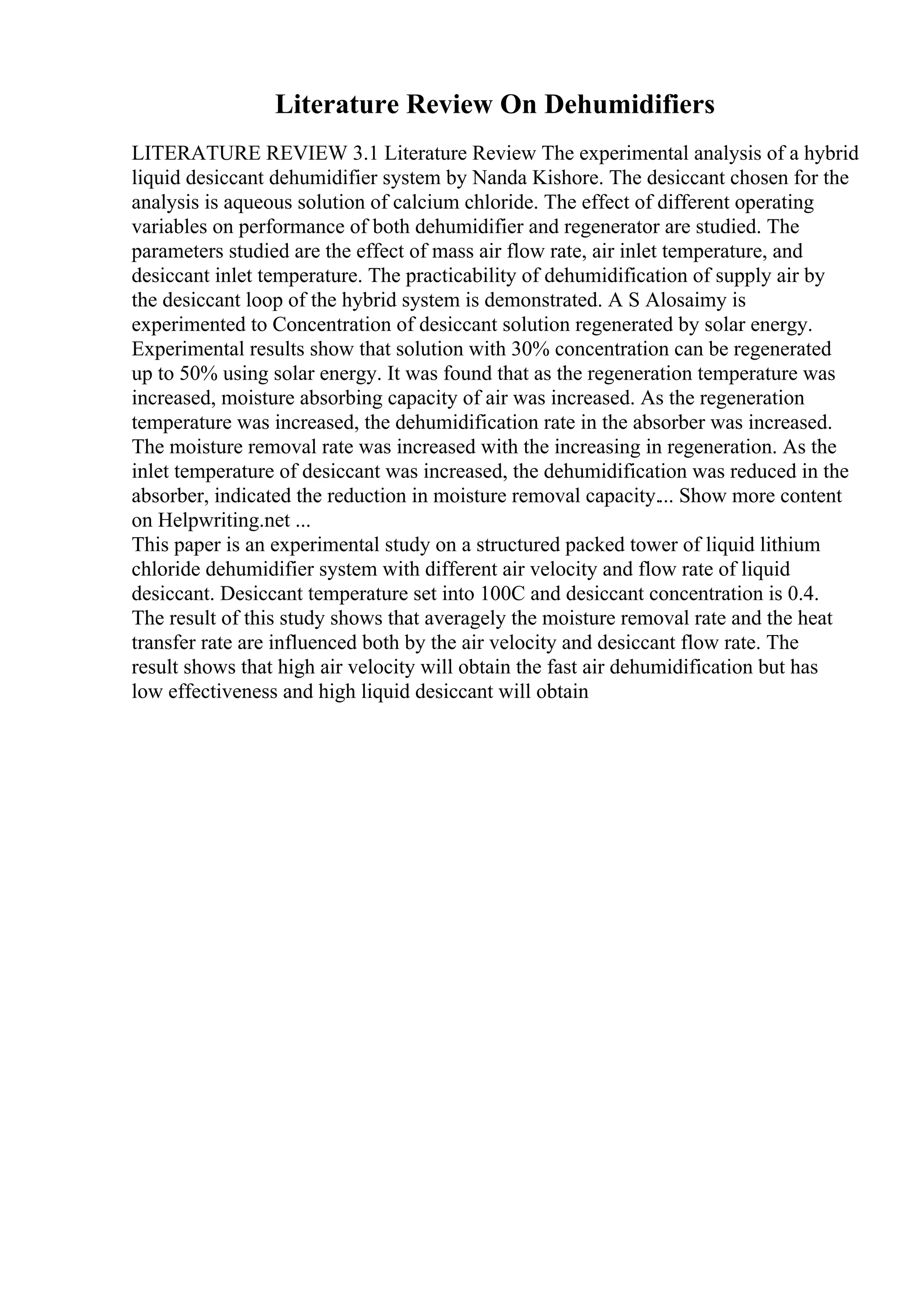 Literature Review On Dehumidifiers
LITERATURE REVIEW 3.1 Literature Review The experimental analysis of a hybrid
liquid desiccant dehumidifier system by Nanda Kishore. The desiccant chosen for the
analysis is aqueous solution of calcium chloride. The effect of different operating
variables on performance of both dehumidifier and regenerator are studied. The
parameters studied are the effect of mass air flow rate, air inlet temperature, and
desiccant inlet temperature. The practicability of dehumidification of supply air by
the desiccant loop of the hybrid system is demonstrated. A S Alosaimy is
experimented to Concentration of desiccant solution regenerated by solar energy.
Experimental results show that solution with 30% concentration can be regenerated
up to 50% using solar energy. It was found that as the regeneration temperature was
increased, moisture absorbing capacity of air was increased. As the regeneration
temperature was increased, the dehumidification rate in the absorber was increased.
The moisture removal rate was increased with the increasing in regeneration. As the
inlet temperature of desiccant was increased, the dehumidification was reduced in the
absorber, indicated the reduction in moisture removal capacity.... Show more content
on Helpwriting.net ...
This paper is an experimental study on a structured packed tower of liquid lithium
chloride dehumidifier system with different air velocity and flow rate of liquid
desiccant. Desiccant temperature set into 100C and desiccant concentration is 0.4.
The result of this study shows that averagely the moisture removal rate and the heat
transfer rate are influenced both by the air velocity and desiccant flow rate. The
result shows that high air velocity will obtain the fast air dehumidification but has
low effectiveness and high liquid desiccant will obtain
 