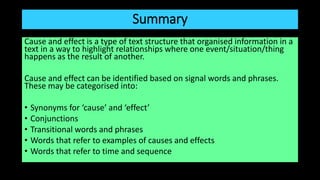 Summary
Cause and effect is a type of text structure that organised information in a
text in a way to highlight relationships where one event/situation/thing
happens as the result of another.
Cause and effect can be identified based on signal words and phrases.
These may be categorised into:
• Synonyms for ‘cause’ and ‘effect’
• Conjunctions
• Transitional words and phrases
• Words that refer to examples of causes and effects
• Words that refer to time and sequence
 