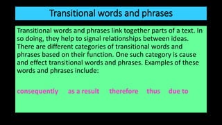 Transitional words and phrases
Transitional words and phrases link together parts of a text. In
so doing, they help to signal relationships between ideas.
There are different categories of transitional words and
phrases based on their function. One such category is cause
and effect transitional words and phrases. Examples of these
words and phrases include:
consequently as a result therefore thus due to
 