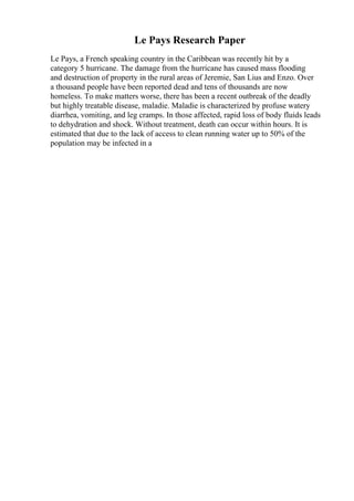 Le Pays Research Paper
Le Pays, a French speaking country in the Caribbean was recently hit by a
category 5 hurricane. The damage from the hurricane has caused mass flooding
and destruction of property in the rural areas of Jeremie, San Lius and Enzo. Over
a thousand people have been reported dead and tens of thousands are now
homeless. To make matters worse, there has been a recent outbreak of the deadly
but highly treatable disease, maladie. Maladie is characterized by profuse watery
diarrhea, vomiting, and leg cramps. In those affected, rapid loss of body fluids leads
to dehydration and shock. Without treatment, death can occur within hours. It is
estimated that due to the lack of access to clean running water up to 50% of the
population may be infected in a
 