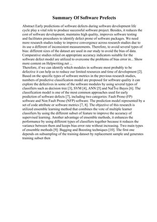 Summary Of Software Prefects
Abstract Early predictions of software defects during software development life
cycle play a vital role to produce successful software project. Besides, it reduces the
cost of software development, maintains high quality, improves software testing
and facilitates procedures to identify defect prone of software packages. We need
more research studies today to improve convergence across research studies due to
its use a different of inconsistent measurements. Therefore, to avoid several types of
bias: different sizes of the dataset are used in our study to avoid the bias of data.
Comparative studies relied on appropriate accuracy indicators suitable for the
software defect model are utilized to overcome the problems of bias error in... Show
more content on Helpwriting.net ...
Therefore, if we can identify which modules in software most probably to be
defective it can help us to reduce our limited resources and time of development [2].
Based on the specific types of software metrics in the previous research studies,
numbers of predictive classification model are proposed for software quality it can
explore the defectives in some of the software modules by using several types of
classifiers such as decision tree [3], SVM [4], ANN [5] and NaГЇve Bayes [6]. The
classification model is one of the most common approaches used for early
prediction of software defects [7], including two categories: Fault Prone (FP)
software and Non Fault Prone (NFP) software. The prediction model represented by a
set of code attribute or software metrics [7, 8]. The objective of this research is
utilized ensemble learning method that combines the vote of multiple learner
classifiers by using the different subset of feature to improve the accuracy of
supervised learning. Another advantage of ensemble methods, it enhances the
performance by using different types of classifiers together because it reduces the
variance between them and keeps bias error rate without increasing. Two main types
of ensemble methods [9]: Bagging and Boosting techniques [10]. The first one
depends on subsampling of the training dataset by replacement sample and generates
training subset then
 
