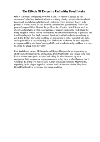 The Effects Of Excessive Unhealthy Food Intake
One of America s top leading problems in the 21st century is caused by vast
amounts of unhealthy food which leads to not only obesity, but other health related
issues such as diabetes and other heart conditions. There are many fingers to be
pointed at who to blame for this problem, whether it be government s fault or just
personal responsibility. Most of the problems faced by the United States, such as
obesity and diabetes, are the consequences of excessive unhealthy food intake. So
many people in today s society settle for the easiest and quickest way to get food, and
usually end up at a fast foodrestaurant. Fast food is ridiculously cheap and easy to
get. Little do they know, the food they are consuming is full of saturated fats, salts,
and sugars which is very unhealthy. Fast food chains are known for their appeal to
teenagers and kids, the risk of making children sick and unhealthy, and how it is easy
to afford the cheap food they offer.
Fast food chains such as McDonald s and Burger King can be very appealing to
children and teenagers in the 21st century. Both McDonald s and Burger King both
have a mascot so to speak; a clown and a king. In advertisements by both
companies, both mascots are urging consumers to buy their product because that is
what they do. If the cool mascot does it, then nothing else matters. McDonald s,
especially, is the biggest appeal to children in all of fast food chains. They have
Ronald McDonald, a big indoor play scape, and they
 