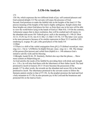 3.13b-14a Analysis
173
13b 14a, which expresses the two different kinds of joy: self centered pleasure and
God centered delight.112 The servants will enjoy the presence of God.
Second, God promises to make the faithful ride on the heights of the land.113 The
precise meaning of the heights of the land is highly ambiguous. Knight claims that
these heights are where God places his feet, so from there one in his turn will be able
to view the world below lying in the hands of God (cf. Matt 4:8). 114 On the contrary,
Achtemeier argues that in sheer exultation, they will be exalted and will rejoice in
the abundant and secure life Yahweh gives: such is the meaning of v 14b (cf. Deut
32:13; 33:29; Isa 33:16; Am 4:13; Mic 1:3; Hab 3:18 19). 115 The latter view seems
to be more persuasive because of its similar expression in Deut 32:13 and the LXX
rendering ta. avgaqa. th/ j gh/ j (the good places of the land).116
112Ibid.
113There is a shift of the verbal conjugation from gN:[;t.Ti (hithael second per. masc.
sing.) in v. 14a to ^yTiГћb.K;r hi (hiphil first per. masc. sing.) in v. 14b. The change
of the person (first person) and verbal form (hiphil) in v. 14b enhances God s
initiative salvific work and his blessing.
114Knight, Isaiah 56 66, 29. Similarly, Herbert also says that the phrase, ... Show
more content on Helpwriting.net ...
As God satisfies the needs of his faithful by providing them with drink and strength
in v. 11b c, he will also feed them with the inheritance of their father Jacob. The land
promised to Jacob in Genesis 28:13 14 now becomes the possession of the
people.117 In other words, the rewards are the abundant and secure life in the land
promised to Jacob. The inheritance promised to the servants seems to follow the
thematic pattern similar to that of 57:13b. As the prophet promises the land and God
s holy mountain in 57:13b, he also presents joy in the Lord and the bounteous and
protected life on the land as God s
 