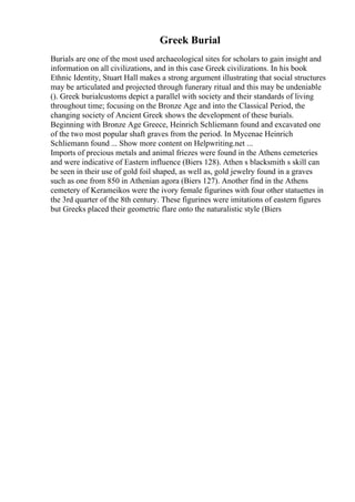 Greek Burial
Burials are one of the most used archaeological sites for scholars to gain insight and
information on all civilizations, and in this case Greek civilizations. In his book
Ethnic Identity, Stuart Hall makes a strong argument illustrating that social structures
may be articulated and projected through funerary ritual and this may be undeniable
(). Greek burialcustoms depict a parallel with society and their standards of living
throughout time; focusing on the Bronze Age and into the Classical Period, the
changing society of Ancient Greek shows the development of these burials.
Beginning with Bronze Age Greece, Heinrich Schliemann found and excavated one
of the two most popular shaft graves from the period. In Mycenae Heinrich
Schliemann found ... Show more content on Helpwriting.net ...
Imports of precious metals and animal friezes were found in the Athens cemeteries
and were indicative of Eastern influence (Biers 128). Athen s blacksmith s skill can
be seen in their use of gold foil shaped, as well as, gold jewelry found in a graves
such as one from 850 in Athenian agora (Biers 127). Another find in the Athens
cemetery of Kerameikos were the ivory female figurines with four other statuettes in
the 3rd quarter of the 8th century. These figurines were imitations of eastern figures
but Greeks placed their geometric flare onto the naturalistic style (Biers
 