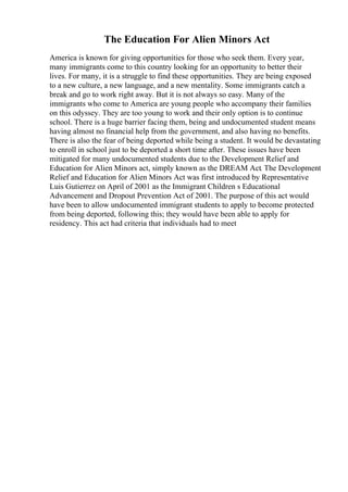 The Education For Alien Minors Act
America is known for giving opportunities for those who seek them. Every year,
many immigrants come to this country looking for an opportunity to better their
lives. For many, it is a struggle to find these opportunities. They are being exposed
to a new culture, a new language, and a new mentality. Some immigrants catch a
break and go to work right away. But it is not always so easy. Many of the
immigrants who come to America are young people who accompany their families
on this odyssey. They are too young to work and their only option is to continue
school. There is a huge barrier facing them, being and undocumented student means
having almost no financial help from the government, and also having no benefits.
There is also the fear of being deported while being a student. It would be devastating
to enroll in school just to be deported a short time after. These issues have been
mitigated for many undocumented students due to the Development Relief and
Education for Alien Minors act, simply known as the DREAM Act. The Development
Relief and Education for Alien Minors Act was first introduced by Representative
Luis Gutierrez on April of 2001 as the Immigrant Children s Educational
Advancement and Dropout Prevention Act of 2001. The purpose of this act would
have been to allow undocumented immigrant students to apply to become protected
from being deported, following this; they would have been able to apply for
residency. This act had criteria that individuals had to meet
 