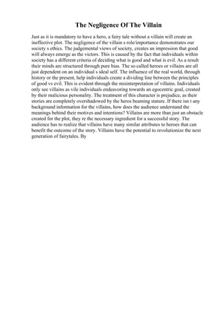 The Negligence Of The Villain
Just as it is mandatory to have a hero, a fairy tale without a villain will create an
ineffective plot. The negligence of the villain s role/importance demonstrates our
society s ethics. The judgemental views of society, creates an impression that good
will always emerge as the victors. This is caused by the fact that individuals within
society has a different criteria of deciding what is good and what is evil. As a result
their minds are structured through pure bias. The so called heroes or villains are all
just dependent on an individual s ideal self. The influence of the real world, through
history or the present, help individuals create a dividing line between the principles
of good vs evil. This is evident through the misinterpretation of villains. Individuals
only see villains as vile individuals endeavoring towards an egocentric goal, created
by their malicious personality. The treatment of this character is prejudice, as their
stories are completely overshadowed by the heros beaming stature. If there isn t any
background information for the villains, how does the audience understand the
meanings behind their motives and intentions? Villains are more than just an obstacle
created for the plot, they re the necessary ingredient for a successful story. The
audience has to realize that villains have many similar attributes to heroes that can
benefit the outcome of the story. Villains have the potential to revolutionize the next
generation of fairytales. By
 