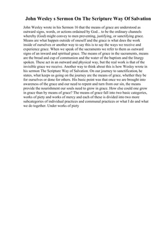 John Wesley s Sermon On The Scripture Way Of Salvation
John Wesley wrote in his Sermon 16 that the means of grace are understood as
outward signs, words, or actions ordained by God... to be the ordinary channels
whereby (God) might convey to men preventing, justifying, or sanctifying grace.
Means are what happen outside of oneself and the grace is what does the work
inside of ourselves or another way to say this is to say the ways we receive and
experience grace. When we speak of the sacraments we refer to them as outward
signs of an inward and spiritual grace. The means of grace in the sacraments, means
are the bread and cup of communion and the water of the baptism and the liturgy
spoken. These act in an outward and physical way, but the real work is that of the
invisible grace we receive. Another way to think about this is how Wesley wrote in
his sermon The Scripture Way of Salvation. On our journey to sanctification, he
states, what keeps us going on the journey are the means of grace, whether they be
for ourselves or done for others. His basic point was that once we are brought into
awareness of the grace and our need to repent and turn from our sin, the means
provide the nourishment our souls need to grow in grace. How else could one grow
in grace than by means of grace? The means of grace fall into two basic categories,
works of piety and works of mercy and each of these is divided into two more
subcategories of individual practices and communal practices or what I do and what
we do together. Under works of piety
 