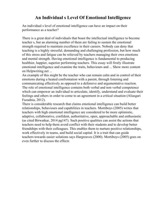 An Individual s Level Of Emotional Intelligence
An individual s level of emotional intelligence can have an impact on their
performance as a teacher?
There is a great deal of individuals that boast the intellectual intelligence to become
teacher s, but an alarming number of them are failing to sustain the emotional
strength required to maintain excellence in their careers. Nobody can deny that
teaching is a highly stressful, demanding and challenging profession, but how much
of this stress and fatigue can be relieved by teachers managing their own emotions
and mental strength. Having emotional intelligence is fundamental to producing
healthier, happier, superior performing teachers. This essay will firstly illustrate
emotional intelligence and examine the traits, behaviours and ... Show more content
on Helpwriting.net ...
An example of this might be the teacher who can remain calm and in control of their
emotions during a heated confrontation with a parent, through listening and
communicating effectively as opposed to a defensive and argumentative reaction.
The role of emotional intelligence contains both verbal and non verbal competence
which can empower an individual to articulate, identify, understand and evaluate their
feelings and others in order to come to an agreement in a critical situation (Aliasgari
Fazadnia, 2012).
There is considerable research that claims emotional intelligence can build better
relationships, behaviours and capabilities in teachers. Mortiboys (2005) writes that
teachers with high emotional intelligence are considered to be more optimistic,
adaptive, collaborative, confident, authoritative, open, approachable and enthusiastic
(as cited Birwatkar, 2014 pg147). Such positive qualities can assist the actions that
teachers need to help them avoid conflict with their students and to develop better
friendships with their colleagues. This enables them to nurture positive relationships,
work effectively in teams, and build social capital. It is a trait that can guide
teachers towards easier solutions says Hargreaves (2000). Mortiboys (2005) goes on
even further to discuss the effects
 
