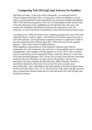 Comparing Tale Of Genji And Ariwara No Narihira
The kishu ryЕ«ritan , or the exile of the young noble , is a recurring motif in
Classical Japanese literature where a young god or aristocrat undergoes a severe
trial in a distant and hostile land as punishment for a previous transgression (Haruo,
1987). With both the protagonists of the Tale of Genji (Hikaru Genji) and the Tales
of Ise (the anonymous man ) embarking on self imposed exiles, this essay will
examine the similarities and differences between the experiences of the two
characters, as well as the Heian socio political context that this literary trope reveals.
According to Ivy (1995), the theme of the wandering stranger god is one of the most
important literary...motifs in Japan . The formation of thematic oppositions such as
exile and exclusion , travel and return in Japanese literature is significant in light of
the socio political system of Heian Japan (Ivy, 1995). Not only was the capital a
primary ... Show more content on Helpwriting.net ...
Often regarded as representatives of the irogonomi character type, both the
protagonists are of the aristocratic class and show a strong predilection for romantic
entanglements, often multiple, with the opposite sex (Levy, 2011). Their common
status as connoisseurs of love and perfect Heian courtier[s] , however, is also what
led to their downfall (Sprague, 2011). In the Tale of Genji, Genji becomes amorously
involved with one of Kokiden s younger sisters, Oborozukiyo, who has been
promised to the future Emperor Suzaku (Bowring, 2004). Similarly, Narihira is
described in Episode 6 of the Tales of Ise to have for years courted a most
inaccessible lady , who is identified in the same episode as the future Empress from
the Second Ward (Tales of Ise, 72 73). The discovery of the affair with the consort is
thus a common plot element within the two texts that lead to the exile of Genji and
Narihira (Commons,
 