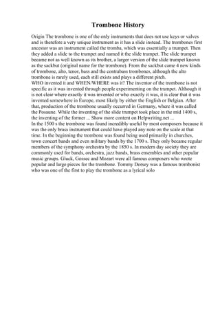 Trombone History
Origin The trombone is one of the only instruments that does not use keys or valves
and is therefore a very unique instrument as it has a slide instead. The trombones first
ancestor was an instrument called the tromba, which was essentially a trumpet. Then
they added a slide to the trumpet and named it the slide trumpet. The slide trumpet
became not as well known as its brother, a larger version of the slide trumpet known
as the sackbut (original name for the trombone). From the sackbut came 4 new kinds
of trombone, alto, tenor, bass and the contrabass trombones, although the alto
trombone is rarely used, each still exists and plays a different pitch.
WHO invented it and WHEN/WHERE was it? The inventor of the trombone is not
specific as it was invented through people experimenting on the trumpet. Although it
is not clear where exactly it was invented or who exactly it was, it is clear that it was
invented somewhere in Europe, most likely by either the English or Belgian. After
that, production of the trombone usually occurred in Germany, where it was called
the Posaune. While the inventing of the slide trumpet took place in the mid 1400 s,
the inventing of the former ... Show more content on Helpwriting.net ...
In the 1500 s the trombone was found incredibly useful by most composers because it
was the only brass instrument that could have played any note on the scale at that
time. In the beginning the trombone was found being used primarily in churches,
town concert bands and even military bands by the 1700 s. They only became regular
members of the symphony orchestra by the 1850 s. In modern day society they are
commonly used for bands, orchestra, jazz bands, brass ensembles and other popular
music groups. Gluck, Gossec and Mozart were all famous composers who wrote
popular and large pieces for the trombone. Tommy Dorsey was a famous trombonist
who was one of the first to play the trombone as a lyrical solo
 