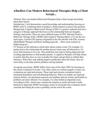 вЂњHow Can Modern Behavioural Therapies Help a Client
Accept...
Abstract: How can modern behavioural therapies help a client accept uncertainty
about their future?
Introduction: I will demonstrate a good knowledge and understanding focusing on
REBT and CT, combining them to produce a fluid response to answer the question.
Background: Cognitive Behavioural Therapy (CBT) is a generic umbrella term for a
category of therapy approach that focus on the relationship between thoughts,
feelings, and actions. There are many different types of CBT. Rational Emotive
Behaviour Therapy (Ellis s REBT) and Cognitive Therapy (Beck s CT) are the two
main types. Current CBT practice originated in the 50s and 60s with Ellis, Lazarus
(MultiModal Therapy) and Beck, building upon the ... Show more content on
Helpwriting.net ...
CT focuses on the inferences clients draw about certain events. For example, if a
partner leaves the relationship for another person clients may tell themselves, I ll
never find someone to love me. This prediction may lead to feeling depressed and
avoiding opportunities to find another partner. A cognitive therapist will help clients
to realize that they have no way to predict the future and get them to rethink their
inference. When they stop making negative predictions about the future, they are
more likely to develop realistic problem solving methods.
Accepting uncertainty: REBT differs from most of the other CBTs by focusing on
the clients evaluation of events. Very often, when we evaluate negative events, our
evaluations are rigid and extreme. These rigid and extreme evaluations lead to
emotional disturbance and self defeating behavior. When we modify our rigid and
extreme beliefs, our emotional responses are healthier and our actions, particularly to
problems are more efficient. For example, if a client failed an important exam.
According to Ellis, clients may evaluate the situation as awful and tend to make
themselves depressed. REBT encourages clients to reconsider this evaluation and to
conclude that failing the exam is probably not the end of the world.
 