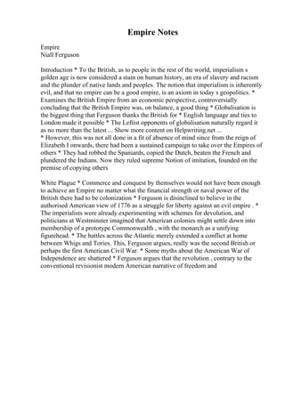 Empire Notes
Empire
Niall Ferguson
Introduction * To the British, as to people in the rest of the world, imperialism s
golden age is now considered a stain on human history, an era of slavery and racism
and the plunder of native lands and peoples. The notion that imperialism is inherently
evil, and that no empire can be a good empire, is an axiom in today s geopolitics. *
Examines the British Empire from an economic perspective, controversially
concluding that the British Empire was, on balance, a good thing * Globalisation is
the biggest thing that Ferguson thanks the British for * English language and ties to
London made it possible * The Leftist opponents of globalisation naturally regard it
as no more than the latest ... Show more content on Helpwriting.net ...
* However, this was not all done in a fit of absence of mind since from the reign of
Elizabeth I onwards, there had been a sustained campaign to take over the Empires of
others * They had robbed the Spaniards, copied the Dutch, beaten the French and
plundered the Indians. Now they ruled supreme Notion of imitation, founded on the
premise of copying others
White Plague * Commerce and conquest by themselves would not have been enough
to achieve an Empire no matter what the financial strength or naval power of the
British there had to be colonization * Ferguson is disinclined to believe in the
authorised American view of 1776 as a struggle for liberty against an evil empire . *
The imperialists were already experimenting with schemes for devolution, and
politicians at Westminster imagined that American colonies might settle down into
membership of a prototype Commonwealth , with the monarch as a unifying
figurehead. * The battles across the Atlantic merely extended a conflict at home
between Whigs and Tories. This, Ferguson argues, really was the second British or
perhaps the first American Civil War. * Some myths about the American War of
Independence are shattered * Ferguson argues that the revolution , contrary to the
conventional revisionist modern American narrative of freedom and
 