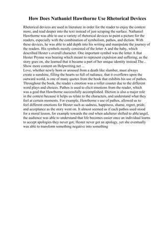 How Does Nathaniel Hawthorne Use Rhetorical Devices
Rhetorical devices are used in literature in order for the reader to enjoy the context
more, and read deeper into the text instead of just scraping the surface. Nathaniel
Hawthorne was able to use a variety of rhetorical devices to paint a picture for the
readers, especially with the combination of symbolism, pathos, and diction. With
these devices, he was able to add depth into his writing and manipulate the journey of
the readers. His symbols mostly consisted of the letter A and the baby, which
described Hester s overall character. One important symbol was the letter A that
Hester Prynne was bearing which meant to represent expulsion and suffering; as the
story goes on, she learned that it became a part of her unique identity instead.The...
Show more content on Helpwriting.net ...
Love, whether newly born or aroused from a death like slumber, must always
create a sunshine, filling the hearts so full of radiance, that it overflows upon the
outward world, is one of many quotes from the book that exhibits his use of pathos.
Throughout the book, the reader s emotion was a roller coaster due to the different
word plays and choices. Pathos is used to elicit emotions from the reader, which
was a goal that Hawthorne successfully accomplished. Diction is also a major role
in the context because it helps us relate to the characters, and understand what they
feel at certain moments. For example, Hawthorne s use of pathos, allowed us to
feel different emotions for Hester such as sadness, happiness, shame, regret, pride,
and acceptance as the story went on. It almost seemed as if each pathos used stood
for a moral lesson, for example towards the end when adulterer shifted to able/angel,
the audience was able to understand that life becomes easier once an individual learns
to accept apologies they never got; Hester never got an apology, yet she eventually
was able to transform something negative into something
 