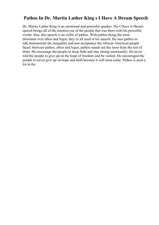 Pathos In Dr. Martin Luther King s I Have A Dream Speech
Dr. Martin Luther King is an emotional and powerful speaker. His I Have A Dream
speech brings all of the emotion out of the people that was there with his powerful
words; thus, this speech is an exibit of pathos. With pathos being the most
dominant over ethos and logos, they re all used in his speech. He uses pathos to
talk demonstrate the inequality and non acceptance the African American people
faced. between pathos, ethos and logos, pathos stands out the most from the rest of
them. He encourage the people to keep faith and stay strong emotionally. He never
told the people to give up on the hope of freedom and be violent. He encouraged the
people to never give up on hope and faith because it will soon come. Pathos is used a
lot in the
 