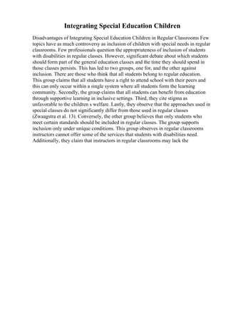 Integrating Special Education Children
Disadvantages of Integrating Special Education Children in Regular Classrooms Few
topics have as much controversy as inclusion of children with special needs in regular
classrooms. Few professionals question the appropriateness of inclusion of students
with disabilities in regular classes. However, significant debate about which students
should form part of the general education classes and the time they should spend in
those classes persists. This has led to two groups, one for, and the other against
inclusion. There are those who think that all students belong to regular education.
This group claims that all students have a right to attend school with their peers and
this can only occur within a single system where all students form the learning
community. Secondly, the group claims that all students can benefit from education
through supportive learning in inclusive settings. Third, they cite stigma as
unfavorable to the children s welfare. Lastly, they observe that the approaches used in
special classes do not significantly differ from those used in regular classes
(Zwaagstra et al. 13). Conversely, the other group believes that only students who
meet certain standards should be included in regular classes. The group supports
inclusion only under unique conditions. This group observes in regular classrooms
instructors cannot offer some of the services that students with disabilities need.
Additionally, they claim that instructors in regular classrooms may lack the
 