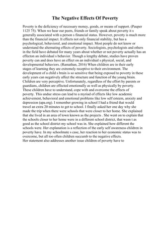 The Negative Effects Of Poverty
Poverty is the deficiency of necessary money, goods, or means of support. (Pauper
1125 75). When we hear our peers, friends or family speak about poverty it s
generally associated with a person s financial status. However, poverty is much more
than the financial impact. It effects not only financial stability, but has a
psychological, behavioral, and emotional impact. Most people do not know or
understand the alternating effects of poverty. Sociologists, psychologists and others
in the field have debated for many years about whether or not poverty actually has an
effecton an individual s behavior. Though a lengthy debate, studies have proven
poverty can and does have an effect on an individual s physical, social, and
developmental behaviors. (Ramathan, 2016) When children are in their early
stages of learning they are extremely receptive to their environment. The
development of a child s brain is so sensitive that being exposed to poverty in these
early years can negatively affect the structure and function of the young brain.
Children are very perceptive. Unfortunately, regardless of the effort by parents or
guardians, children are effected emotionally as well as physically by poverty.
These children have to understand, cope with and overcome the effects of
poverty. This undue stress can lead to a myriad of effects like low academic
achievement, behavioral and emotional problems like low self esteem, anxiety and
depression (apa.org). I remember growing in school I had a friend that would
travel an extra 20 minutes to get to school. I finally asked her one day why she
made the trip when there were schools that were closer to her home. She explained
that she lived in an area of town known as the projects . She went on to explain that
the schools closer to her home were in a different school district, that wasn t as
good as the school district my school was in. She explained how different the
schools were. Her explanation is a reflection of the early self awareness children in
poverty have. In my schoolmate s case, her reaction to her economic status was to
overcome, but all too often children succumb to the negative effects.
Her statement also addresses another issue children of poverty have to
 