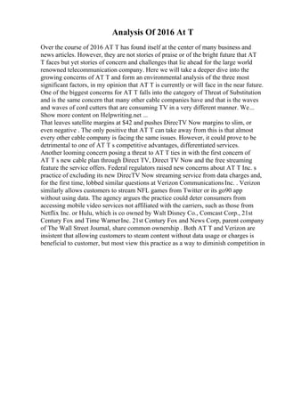 Analysis Of 2016 At T
Over the course of 2016 AT T has found itself at the center of many business and
news articles. However, they are not stories of praise or of the bright future that AT
T faces but yet stories of concern and challenges that lie ahead for the large world
renowned telecommunication company. Here we will take a deeper dive into the
growing concerns of AT T and form an environmental analysis of the three most
significant factors, in my opinion that AT T is currently or will face in the near future.
One of the biggest concerns for AT T falls into the category of Threat of Substitution
and is the same concern that many other cable companies have and that is the waves
and waves of cord cutters that are consuming TV in a very different manner. We...
Show more content on Helpwriting.net ...
That leaves satellite margins at $42 and pushes DirecTV Now margins to slim, or
even negative . The only positive that AT T can take away from this is that almost
every other cable company is facing the same issues. However, it could prove to be
detrimental to one of AT T s competitive advantages, differentiated services.
Another looming concern posing a threat to AT T ties in with the first concern of
AT T s new cable plan through Direct TV, Direct TV Now and the free streaming
feature the service offers. Federal regulators raised new concerns about AT T Inc. s
practice of excluding its new DirecTV Now streaming service from data charges and,
for the first time, lobbed similar questions at Verizon CommunicationsInc. . Verizon
similarly allows customers to stream NFL games from Twitter or its go90 app
without using data. The agency argues the practice could deter consumers from
accessing mobile video services not affiliated with the carriers, such as those from
Netflix Inc. or Hulu, which is co owned by Walt Disney Co., Comcast Corp., 21st
Century Fox and Time WarnerInc. 21st Century Fox and News Corp, parent company
of The Wall Street Journal, share common ownership . Both AT T and Verizon are
insistent that allowing customers to steam content without data usage or charges is
beneficial to customer, but most view this practice as a way to diminish competition in
 