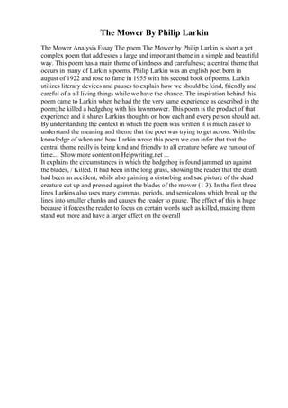 The Mower By Philip Larkin
The Mower Analysis Essay The poem The Mower by Philip Larkin is short a yet
complex poem that addresses a large and important theme in a simple and beautiful
way. This poem has a main theme of kindness and carefulness; a central theme that
occurs in many of Larkin s poems. Philip Larkin was an english poet born in
august of 1922 and rose to fame in 1955 with his second book of poems. Larkin
utilizes literary devices and pauses to explain how we should be kind, friendly and
careful of a all living things while we have the chance. The inspiration behind this
poem came to Larkin when he had the the very same experience as described in the
poem; he killed a hedgehog with his lawnmower. This poem is the product of that
experience and it shares Larkins thoughts on how each and every person should act.
By understanding the context in which the poem was written it is much easier to
understand the meaning and theme that the poet was trying to get across. With the
knowledge of when and how Larkin wrote this poem we can infer that that the
central theme really is being kind and friendly to all creature before we run out of
time.... Show more content on Helpwriting.net ...
It explains the circumstances in which the hedgehog is found jammed up against
the blades, / Killed. It had been in the long grass, showing the reader that the death
had been an accident, while also painting a disturbing and sad picture of the dead
creature cut up and pressed against the blades of the mower (1 3). In the first three
lines Larkins also uses many commas, periods, and semicolons which break up the
lines into smaller chunks and causes the reader to pause. The effect of this is huge
because it forces the reader to focus on certain words such as killed, making them
stand out more and have a larger effect on the overall
 