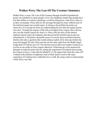 Walker Percy The Loss Of The Creature Summary
Walker Percy s essay The Loss of the Creature through relatable hypotheticals
points out a problem in many people s lives. He enlightens readers that people have
lost their ability to evaluate something s worth by themselves, what Percy refers to
as their sovereignty. Percy delivers his message through his essay without most of
the technical jargon one would expect. In doing so the problem he points out
seems less of a concept far from our understanding but one that the regular person
can solve. To begin his inquiry of life and sovereignty Percy argues why a person
can t see the Grand Canyon for what it is. Percy tells the story of the famous
explorer Garcia Lopez de Cardenas who discovered the Grand Canyon and was
astonished by it. He paints a beautiful scene of a newly discovered land and then
shortly after asks a question that would confuse readers of its relevance before his
essay developed. He asks, Does not one see the same sight from the Bright Angel
Lodge that CГЎrdenas saw (1)? The obvious answer that most readers would say is
yes but as one reads on Percy argues otherwise. Following up on his question he
attempts to make his point clear by setting the experience of Cardenas discovering
the Canyon to have a value that he labeled P. (1) He argues that when the value of P
is shared with millions of sightseers each of them doesn t receive the same
experience of Cardenas but a millionth of it s worth. By using values to demonstrate
worth, Percy says that
 