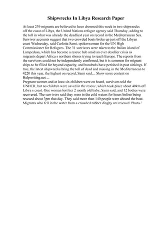 Shipwrecks In Libya Research Paper
At least 239 migrants are believed to have drowned this week in two shipwrecks
off the coast of Libya, the United Nations refugee agency said Thursday, adding to
the toll in what was already the deadliest year on record in the Mediterranean Sea.
Survivor accounts suggest that two crowded boats broke up just off the Libyan
coast Wednesday, said Carlotta Sami, spokeswoman for the UN High
Commissioner for Refugees. The 31 survivors were taken to the Italian island of
Lampedusa, which has become a rescue hub amid an ever deadlier crisis as
migrants depart Africa s northern shores trying to reach Europe. The reports from
the survivors could not be independently confirmed, but it is common for migrant
ships to be filled far beyond capacity, and hundreds have perished in past sinkings. If
true, the latest shipwrecks bring the toll of dead and missing in the Mediterranean to
4220 this year, the highest on record, Sami said.... Show more content on
Helpwriting.net ...
Pregnant women and at least six children were on board, survivors told the
UNHCR, but no children were saved in the rescue, which took place about 40km off
Libya s coast. One woman lost her 2 month old baby, Sami said, and 12 bodies were
recovered. The survivors said they were in the cold waters for hours before being
rescued about 3pm that day. They said more than 140 people were aboard the boat.
Migrants who fell in the water from a crowded rubber dinghy are rescued. Photo /
 