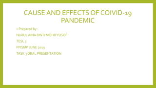CAUSE AND EFFECTS OF COIVID-19
PANDEMIC
• Prepared by:
NURUL AINA BINTI MOHDYUSOF
TESL 2
PPISMP JUNE 2019
TASK 3 ORAL PRESENTATION
 