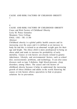 CAUSE AND RISK FACTORS OF CHILHOOD OBESITY
1
4
CAUSE AND RISK FACTORS OF CHILDHOOD OBESITY
Cause and Risk Factors of Childhood Obesity
Lesly M. Ponce Gonzales
Mountain View College
ENGL 1302 - TR -11:00
Abstract
Childhood obesity is a global public health concern and its
increasing over the years and it is defined as an increase in
body fat and this is related to an abnormal weight gain for their
age and height. The obese child is more predisposed to being an
obese adult and tends to increase his probability of early
mortality. Causes or risk factors are closely related to genetic
inheritance, lifestyle, and environmental factors, such as school
diet, socioeconomic problems, and technology. It can also cause
diseases such as type 2 diabetes, high blood pressure, sleep
disorders, among others. The causes and risk factors of
childhood obesity because it helps to understand the increasing
growth of obese children and adults in the world. Knowing the
causes or risk factors allows specialists to find or propose
solutions for its prevention.
 