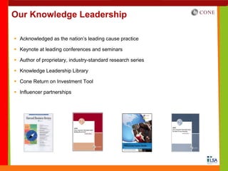 Our Knowledge Leadership

 Acknowledged as the nation’s leading cause practice

 Keynote at leading conferences and seminars

 Author of proprietary, industry-standard research series

 Knowledge Leadership Library

 Cone Return on Investment Tool

 Influencer partnerships
 