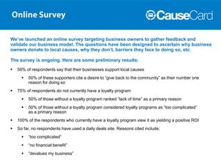 We’ve launched an online survey targeting business owners to gather feedback and
validate our business model. The questions have been designed to ascertain why business
owners donate to local causes, why they don’t, barriers they face to doing so, etc.

The survey is ongoing. Here are some preliminary results:
   50% of respondents say that their businesses support local causes
         50% of these supporters cite a desire to “give back to the community” as their number one
          reason for doing so
   75% of respondents do not currently have a loyalty program
         50% of those without a loyalty program ranked “lack of time” as a primary reason
         50% of those without a loyalty program considered loyalty programs as “too complicated”
          as a primary reason
   100% of the respondents who currently have a loyalty program view it as yielding a positive ROI
   So far, no respondents have used a daily deals site. Reasons cited include:
         “too complicated”
         “no financial benefit”
         “devalues my business”
 