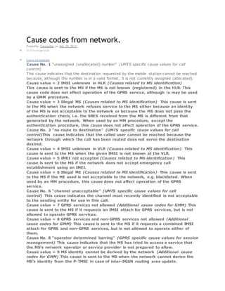 Cause codes from network.
Postedby: Caterpillar on: July 20, 2011
 In: Uncategorized
 Leave a Comment
Cause No. 1 “unassigned (unallocated) number” (UMTS specific cause values for call
control)
This cause indicates that the destination requested by the mobile station cannot be reached
because, although the number is in a valid format, it is not currently assigned (allocated).
Cause value = 2 IMSI unknown in HLR (Causes related to MS identification)
This cause is sent to the MS if the MS is not known (registered) in the HLR. This
cause code does not affect operation of the GPRS service, although is may be used
by a GMM procedure.
Cause value = 3 Illegal MS (Causes related to MS identification) This cause is sent
to the MS when the network refuses service to the MS either because an identity
of the MS is not acceptable to the network or because the MS does not pass the
authentication check, i.e. the SRES received from the MS is different from that
generated by the network. When used by an MM procedure, except the
authentication procedure, this cause does not affect operation of the GPRS service.
Cause No. 3 “no route to destination” (UMTS specific cause values for call
control)This cause indicates that the called user cannot be reached because the
network through which the call has been routed does not serve the destination
desired.
Cause value = 4 IMSI unknown in VLR (Causes related to MS identification) This
cause is sent to the MS when the given IMSI is not known at the VLR.
Cause value = 5 IMEI not accepted (Causes related to MS identification) This
cause is sent to the MS if the network does not accept emergency call
establishment using an IMEI.
Cause value = 6 Illegal ME (Causes related to MS identification) This cause is sent
to the MS if the ME used is not acceptable to the network, e.g. blacklisted. When
used by an MM procedure, this cause does not affect operation of the GPRS
service.
Cause No. 6 “channel unacceptable” (UMTS specific cause values for call
control) This cause indicates the channel most recently identified is not acceptable
to the sending entity for use in this call.
Cause value = 7 GPRS services not allowed (Additional cause codes for GMM) This
cause is sent to the MS if it requests an IMSI attach for GPRS services, but is not
allowed to operate GPRS services.
Cause value = 8 GPRS services and non-GPRS services not allowed (Additional
cause codes for GMM) This cause is sent to the MS if it requests a combined IMSI
attach for GPRS and non-GPRS services, but is not allowed to operate either of
them.
Cause No. 8 “operator determined barring” (GPRS specific cause values for session
management) This cause indicates that the MS has tried to access a service that
the MS’s network operator or service provider is not prepared to allow.
Cause value = 9 MS identity cannot be derived by the network (Additional cause
codes for GMM) This cause is sent to the MS when the network cannot derive the
MS’s identity from the P-TMSI in case of inter-SGSN routing area update.
 