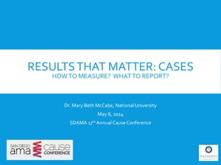 RESULTSTHAT MATTER: CASES
HOWTO MEASURE? WHATTO REPORT?
Dr. Mary Beth McCabe, National University
May 8, 2014
SDAMA 17th Annual CauseConference
 
