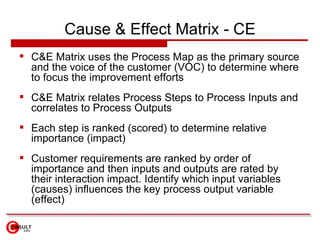 Cause & Effect Matrix - CE <ul><li>C&E Matrix uses the Process Map as the primary source and the voice of the customer (VO...
