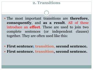 2. Transitions
 The most important transitions are therefore,
consequently, and as a result. All of these
introduce an effect. These are used to join two
complete sentences (or independent clauses)
together. They are often used like this:
 First sentence; transition, second sentence.
 First sentence. transition, second sentence.
 