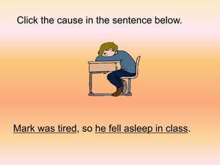 Click the cause in the sentence below.
Mark was tired, so he fell asleep in class.
 