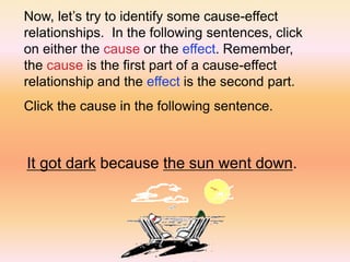 Now, let’s try to identify some cause-effect
relationships. In the following sentences, click
on either the cause or the effect. Remember,
the cause is the first part of a cause-effect
relationship and the effect is the second part.
Click the cause in the following sentence.
It got dark because the sun went down.
 