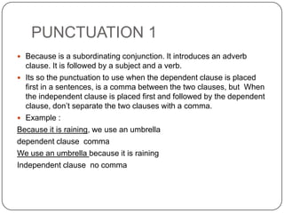 PUNCTUATION 1
 Because is a subordinating conjunction. It introduces an adverb
clause. It is followed by a subject and a verb.
 Its so the punctuation to use when the dependent clause is placed
first in a sentences, is a comma between the two clauses, but When
the independent clause is placed first and followed by the dependent
clause, don’t separate the two clauses with a comma.
 Example :
Because it is raining, we use an umbrella
dependent clause comma
We use an umbrella because it is raining
Independent clause no comma
 