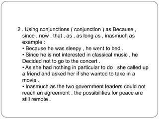 2 . Using conjunctions ( conjunction ) as Because ,
since , now , that , as , as long as , inasmuch as
example :
• Because he was sleepy , he went to bed .
• Since he is not interested in classical music , he
Decided not to go to the concert .
• As she had nothing in particular to do , she called up
a friend and asked her if she wanted to take in a
movie .
• Inasmuch as the two government leaders could not
reach an agreement , the possibilities for peace are
still remote .
 