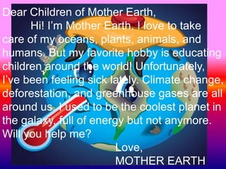 Dear Children of Mother Earth,
Hi! I’m Mother Earth. I love to take
care of my oceans, plants, animals, and
humans. But my favorite hobby is educating
children around the world! Unfortunately,
I’ve been feeling sick lately. Climate change,
deforestation, and greenhouse gases are all
around us. I used to be the coolest planet in
the galaxy, full of energy but not anymore.
Will you help me?
Love,
MOTHER EARTH
 