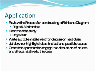 Application Review the Process for constructing a Fishbone Diagram Pages 5-8 in handout Read the case study Pages 9-10 Write a problem statement for discussion next class Jot down or highlight ideas, indications, possible causes Come back prepared to engage in a discussion of causes and effects relative to this case 