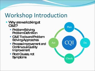 Workshop Introduction Why are we looking at C&E? Problem-Solving, Problem Definition C&E Tools and Problem Solving Approaches Process Improvement and Continuous Quality Improvement Root Causes, not Symptoms 